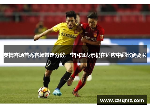 英博客场首秀客场带走分数,李国旭表示仍在适应中超比赛要求