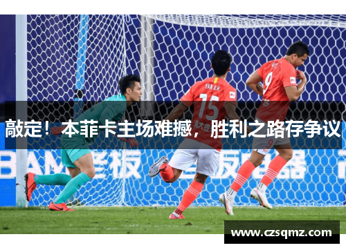 敲定!本菲卡主场难撼,胜利之路存争议