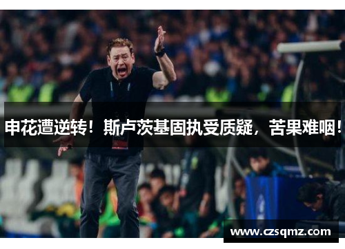 申花遭逆转!斯卢茨基固执受质疑,苦果难咽!