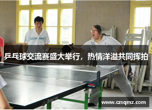 乒乓球交流赛盛大举行，热情洋溢共同挥拍
